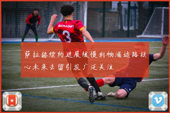 萨拉赫续约进展缓慢利物浦边路核心未来去留引发广泛关注