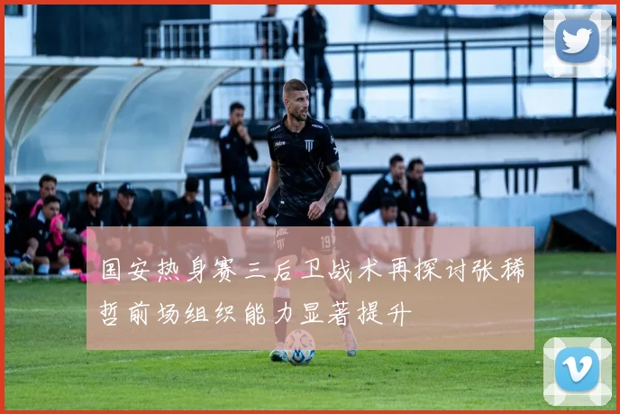 国安热身赛三后卫战术再探讨张稀哲前场组织能力显著提升