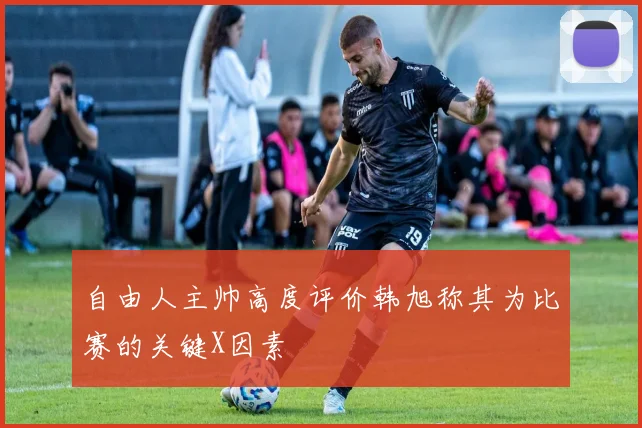 自由人主帅高度评价韩旭称其为比赛的关键X因素